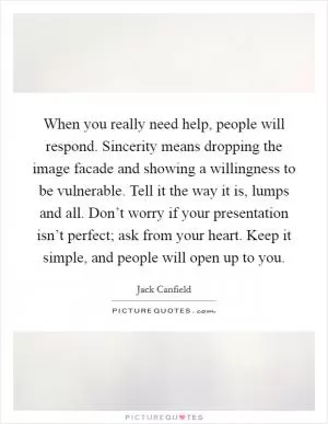 When you really need help, people will respond. Sincerity means dropping the image facade and showing a willingness to be vulnerable. Tell it the way it is, lumps and all. Don’t worry if your presentation isn’t perfect; ask from your heart. Keep it simple, and people will open up to you Picture Quote #1