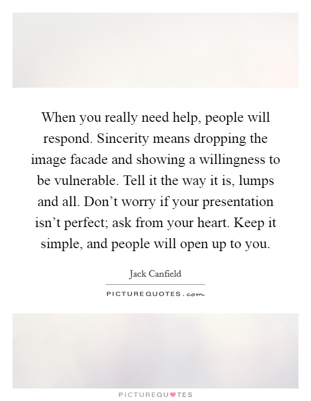 When you really need help, people will respond. Sincerity means dropping the image facade and showing a willingness to be vulnerable. Tell it the way it is, lumps and all. Don't worry if your presentation isn't perfect; ask from your heart. Keep it simple, and people will open up to you Picture Quote #1