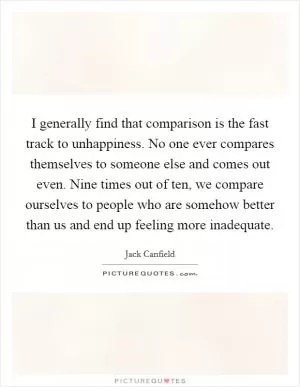 I generally find that comparison is the fast track to unhappiness. No one ever compares themselves to someone else and comes out even. Nine times out of ten, we compare ourselves to people who are somehow better than us and end up feeling more inadequate Picture Quote #1