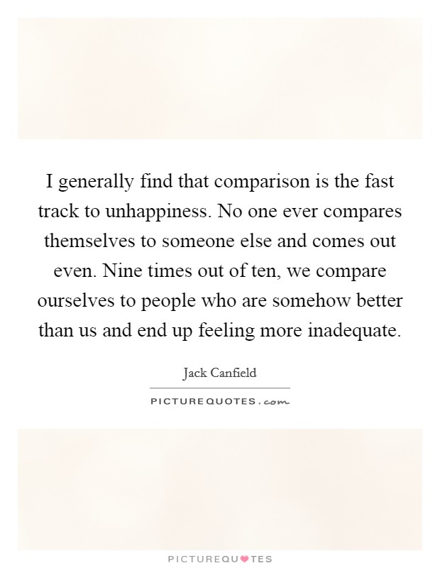 I generally find that comparison is the fast track to unhappiness. No one ever compares themselves to someone else and comes out even. Nine times out of ten, we compare ourselves to people who are somehow better than us and end up feeling more inadequate Picture Quote #1