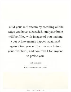 Build your self-esteem by recalling all the ways you have succeeded, and your brain will be filled with images of you making your achievements happen again and again. Give yourself permission to toot your own horn, and don’t wait for anyone to praise you Picture Quote #1