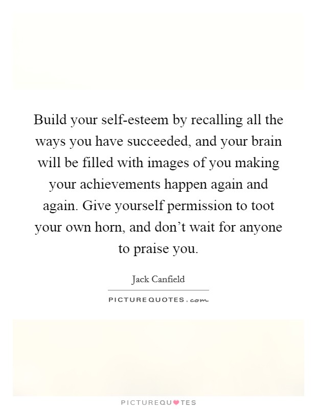 Build your self-esteem by recalling all the ways you have succeeded, and your brain will be filled with images of you making your achievements happen again and again. Give yourself permission to toot your own horn, and don't wait for anyone to praise you Picture Quote #1