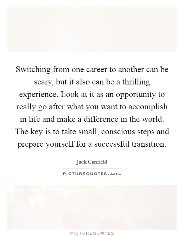 Switching from one career to another can be scary, but it also can be a thrilling experience. Look at it as an opportunity to really go after what you want to accomplish in life and make a difference in the world. The key is to take small, conscious steps and prepare yourself for a successful transition Picture Quote #1