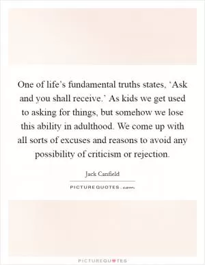 One of life’s fundamental truths states, ‘Ask and you shall receive.’ As kids we get used to asking for things, but somehow we lose this ability in adulthood. We come up with all sorts of excuses and reasons to avoid any possibility of criticism or rejection Picture Quote #1