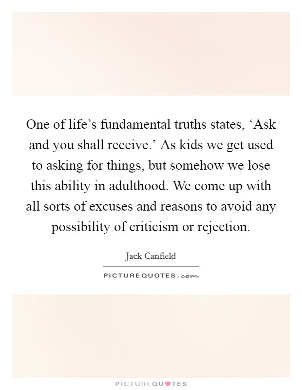 One of life's fundamental truths states, ‘Ask and you shall receive.' As kids we get used to asking for things, but somehow we lose this ability in adulthood. We come up with all sorts of excuses and reasons to avoid any possibility of criticism or rejection Picture Quote #1