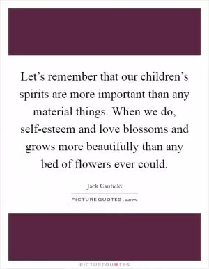 Let’s remember that our children’s spirits are more important than any material things. When we do, self-esteem and love blossoms and grows more beautifully than any bed of flowers ever could Picture Quote #1