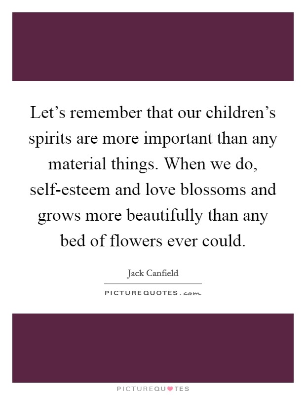 Let's remember that our children's spirits are more important than any material things. When we do, self-esteem and love blossoms and grows more beautifully than any bed of flowers ever could Picture Quote #1