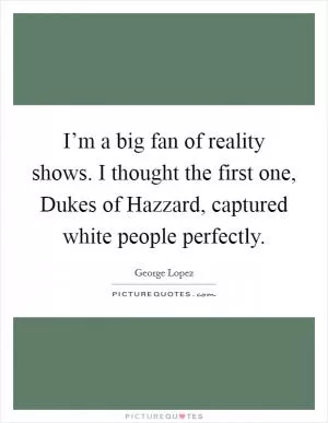 I’m a big fan of reality shows. I thought the first one, Dukes of Hazzard, captured white people perfectly Picture Quote #1