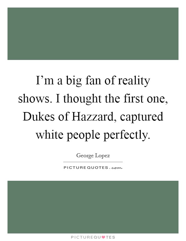 I'm a big fan of reality shows. I thought the first one, Dukes of Hazzard, captured white people perfectly Picture Quote #1