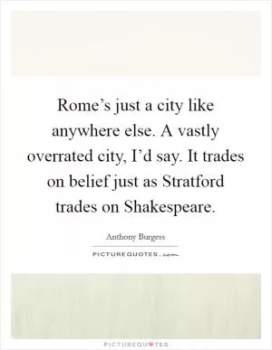 Rome’s just a city like anywhere else. A vastly overrated city, I’d say. It trades on belief just as Stratford trades on Shakespeare Picture Quote #1