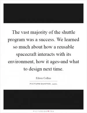 The vast majority of the shuttle program was a success. We learned so much about how a reusable spacecraft interacts with its environment, how it ages-and what to design next time Picture Quote #1