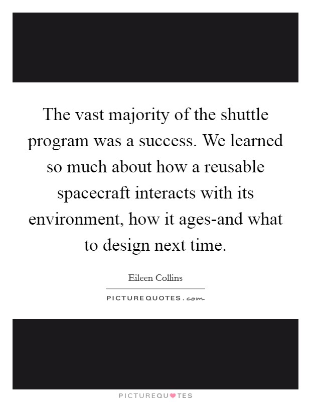 The vast majority of the shuttle program was a success. We learned so much about how a reusable spacecraft interacts with its environment, how it ages-and what to design next time Picture Quote #1