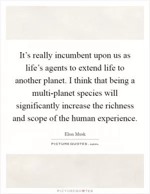 It’s really incumbent upon us as life’s agents to extend life to another planet. I think that being a multi-planet species will significantly increase the richness and scope of the human experience Picture Quote #1