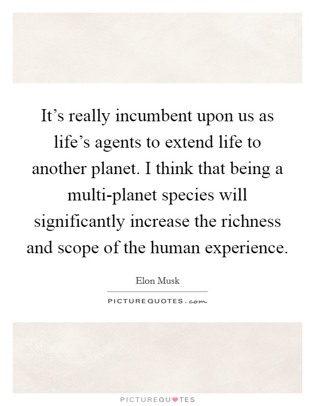 It's really incumbent upon us as life's agents to extend life to another planet. I think that being a multi-planet species will significantly increase the richness and scope of the human experience Picture Quote #1