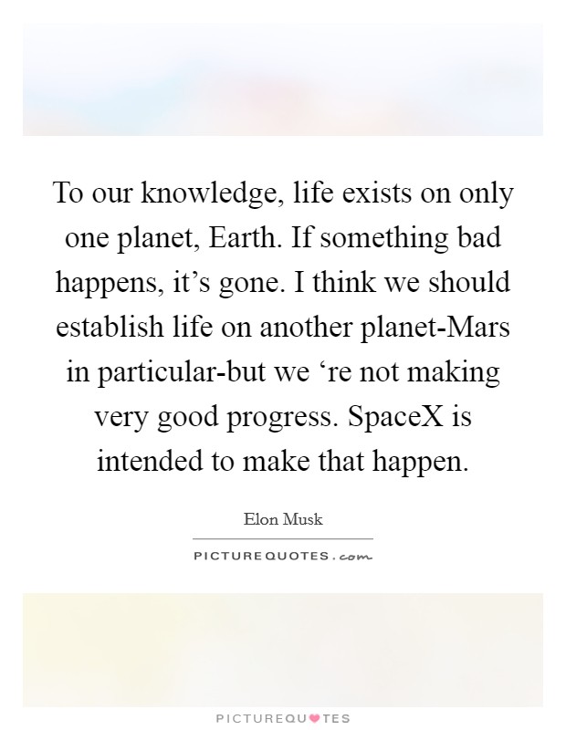 To our knowledge, life exists on only one planet, Earth. If something bad happens, it's gone. I think we should establish life on another planet-Mars in particular-but we ‘re not making very good progress. SpaceX is intended to make that happen Picture Quote #1