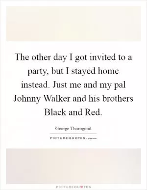 The other day I got invited to a party, but I stayed home instead. Just me and my pal Johnny Walker and his brothers Black and Red Picture Quote #1