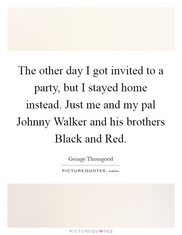 The other day I got invited to a party, but I stayed home instead. Just me and my pal Johnny Walker and his brothers Black and Red Picture Quote #1