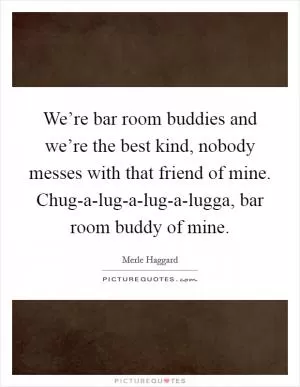 We’re bar room buddies and we’re the best kind, nobody messes with that friend of mine. Chug-a-lug-a-lug-a-lugga, bar room buddy of mine Picture Quote #1