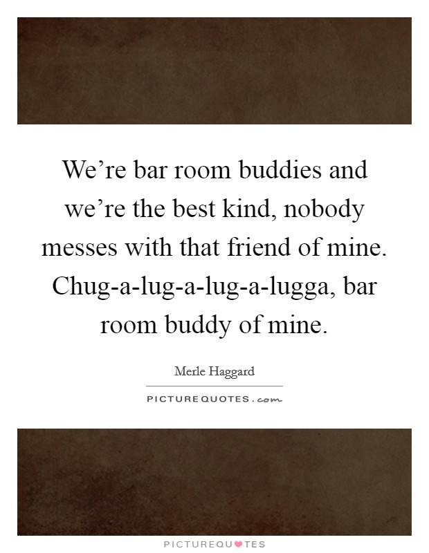 We're bar room buddies and we're the best kind, nobody messes with that friend of mine. Chug-a-lug-a-lug-a-lugga, bar room buddy of mine Picture Quote #1