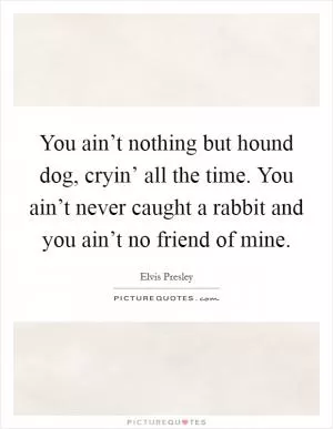 You ain’t nothing but hound dog, cryin’ all the time. You ain’t never caught a rabbit and you ain’t no friend of mine Picture Quote #1