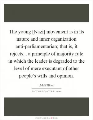 The young [Nazi] movement is in its nature and inner organization anti-parliamentarian; that is, it rejects... a principle of majority rule in which the leader is degraded to the level of mere executant of other people’s wills and opinion Picture Quote #1