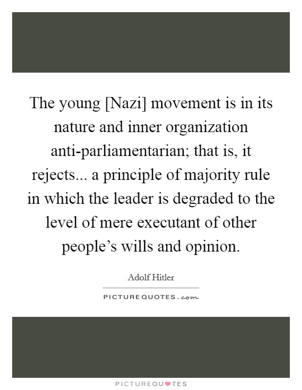 The young [Nazi] movement is in its nature and inner organization anti-parliamentarian; that is, it rejects... a principle of majority rule in which the leader is degraded to the level of mere executant of other people's wills and opinion Picture Quote #1