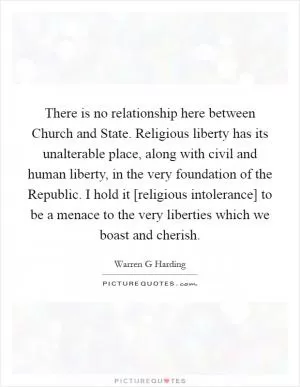 There is no relationship here between Church and State. Religious liberty has its unalterable place, along with civil and human liberty, in the very foundation of the Republic. I hold it [religious intolerance] to be a menace to the very liberties which we boast and cherish Picture Quote #1