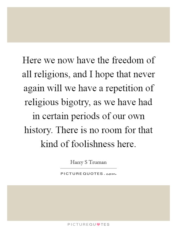 Here we now have the freedom of all religions, and I hope that never again will we have a repetition of religious bigotry, as we have had in certain periods of our own history. There is no room for that kind of foolishness here Picture Quote #1