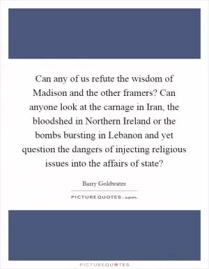 Can any of us refute the wisdom of Madison and the other framers? Can anyone look at the carnage in Iran, the bloodshed in Northern Ireland or the bombs bursting in Lebanon and yet question the dangers of injecting religious issues into the affairs of state? Picture Quote #1