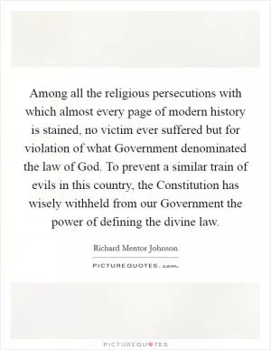 Among all the religious persecutions with which almost every page of modern history is stained, no victim ever suffered but for violation of what Government denominated the law of God. To prevent a similar train of evils in this country, the Constitution has wisely withheld from our Government the power of defining the divine law Picture Quote #1