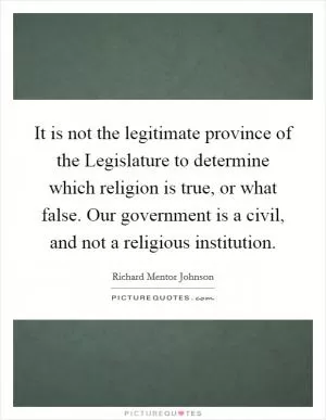 It is not the legitimate province of the Legislature to determine which religion is true, or what false. Our government is a civil, and not a religious institution Picture Quote #1