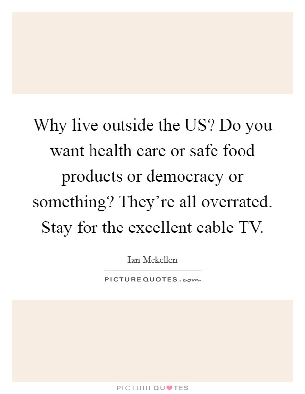 Why live outside the US? Do you want health care or safe food products or democracy or something? They're all overrated. Stay for the excellent cable TV Picture Quote #1