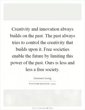 Creativity and innovation always builds on the past. The past always tries to control the creativity that builds upon it. Free societies enable the future by limiting this power of the past. Ours is less and less a free society Picture Quote #1