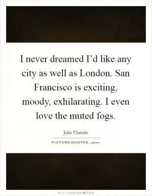 I never dreamed I’d like any city as well as London. San Francisco is exciting, moody, exhilarating. I even love the muted fogs Picture Quote #1