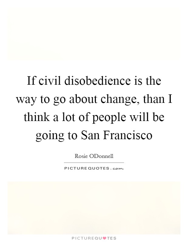 If civil disobedience is the way to go about change, than I think a lot of people will be going to San Francisco Picture Quote #1