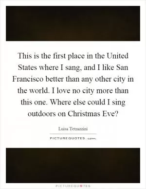 This is the first place in the United States where I sang, and I like San Francisco better than any other city in the world. I love no city more than this one. Where else could I sing outdoors on Christmas Eve? Picture Quote #1