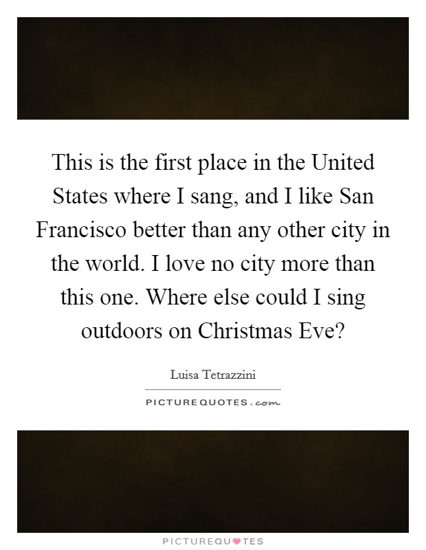 This is the first place in the United States where I sang, and I like San Francisco better than any other city in the world. I love no city more than this one. Where else could I sing outdoors on Christmas Eve? Picture Quote #1