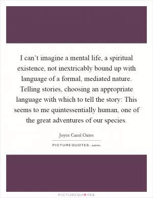 I can’t imagine a mental life, a spiritual existence, not inextricably bound up with language of a formal, mediated nature. Telling stories, choosing an appropriate language with which to tell the story: This seems to me quintessentially human, one of the great adventures of our species Picture Quote #1