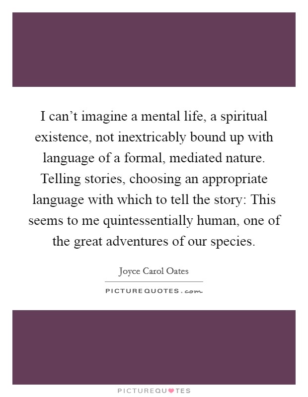 I can't imagine a mental life, a spiritual existence, not inextricably bound up with language of a formal, mediated nature. Telling stories, choosing an appropriate language with which to tell the story: This seems to me quintessentially human, one of the great adventures of our species Picture Quote #1