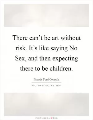 There can’t be art without risk. It’s like saying No Sex, and then expecting there to be children Picture Quote #1
