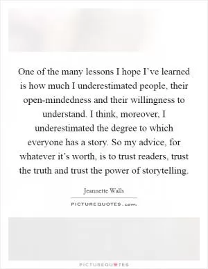 One of the many lessons I hope I’ve learned is how much I underestimated people, their open-mindedness and their willingness to understand. I think, moreover, I underestimated the degree to which everyone has a story. So my advice, for whatever it’s worth, is to trust readers, trust the truth and trust the power of storytelling Picture Quote #1