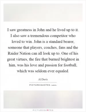 I saw greatness in John and he lived up to it. I also saw a tremendous competitor who loved to win. John is a standard bearer, someone that players, coaches, fans and the Raider Nation can all look up to. One of his great virtues, the fire that burned brightest in him, was his love and passion for football, which was seldom ever equaled Picture Quote #1