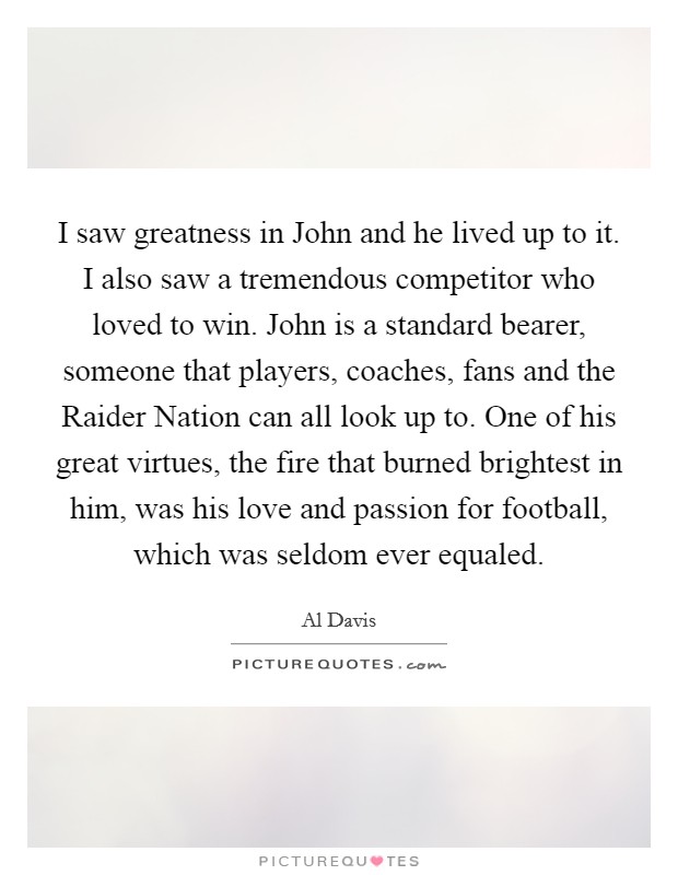 I saw greatness in John and he lived up to it. I also saw a tremendous competitor who loved to win. John is a standard bearer, someone that players, coaches, fans and the Raider Nation can all look up to. One of his great virtues, the fire that burned brightest in him, was his love and passion for football, which was seldom ever equaled Picture Quote #1