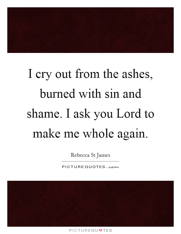 I cry out from the ashes, burned with sin and shame. I ask you Lord to make me whole again Picture Quote #1