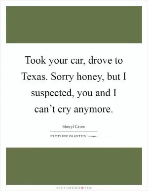 Took your car, drove to Texas. Sorry honey, but I suspected, you and I can’t cry anymore Picture Quote #1