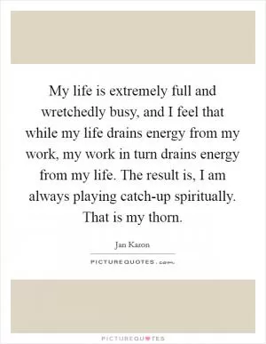 My life is extremely full and wretchedly busy, and I feel that while my life drains energy from my work, my work in turn drains energy from my life. The result is, I am always playing catch-up spiritually. That is my thorn Picture Quote #1