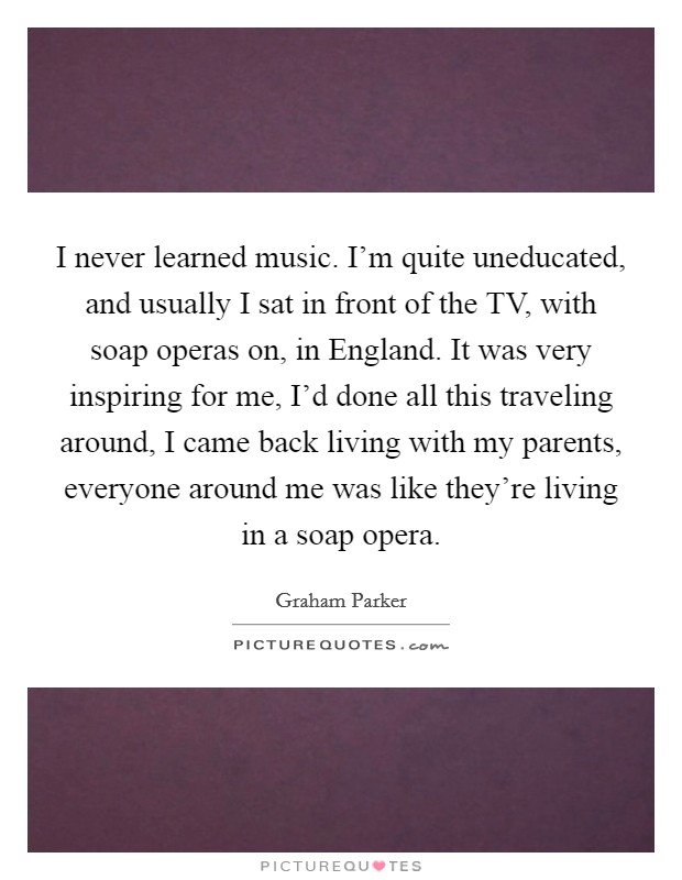 I never learned music. I’m quite uneducated, and usually I sat in front of the TV, with soap operas on, in England. It was very inspiring for me, I’d done all this traveling around, I came back living with my parents, everyone around me was like they’re living in a soap opera Picture Quote #1