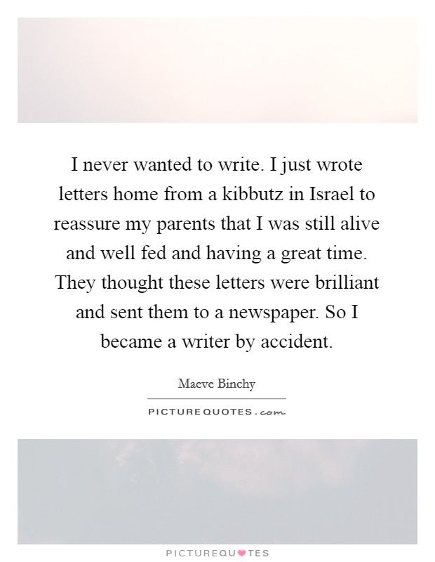 I never wanted to write. I just wrote letters home from a kibbutz in Israel to reassure my parents that I was still alive and well fed and having a great time. They thought these letters were brilliant and sent them to a newspaper. So I became a writer by accident Picture Quote #1