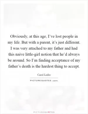Obviously, at this age, I’ve lost people in my life. But with a parent, it’s just different. I was very attached to my father and had this naive little-girl notion that he’d always be around. So I’m finding acceptance of my father’s death is the hardest thing to accept Picture Quote #1