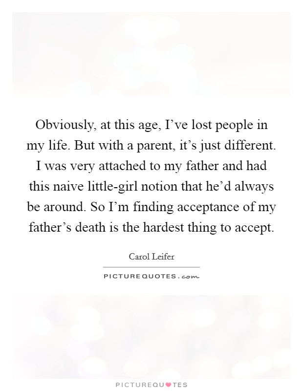 Obviously, at this age, I've lost people in my life. But with a parent, it's just different. I was very attached to my father and had this naive little-girl notion that he'd always be around. So I'm finding acceptance of my father's death is the hardest thing to accept Picture Quote #1